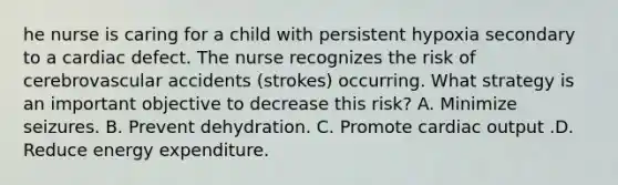 he nurse is caring for a child with persistent hypoxia secondary to a cardiac defect. The nurse recognizes the risk of cerebrovascular accidents (strokes) occurring. What strategy is an important objective to decrease this risk? A. Minimize seizures. B. Prevent dehydration. C. Promote cardiac output .D. Reduce energy expenditure.