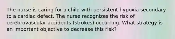 The nurse is caring for a child with persistent hypoxia secondary to a cardiac defect. The nurse recognizes the risk of cerebrovascular accidents (strokes) occurring. What strategy is an important objective to decrease this risk?