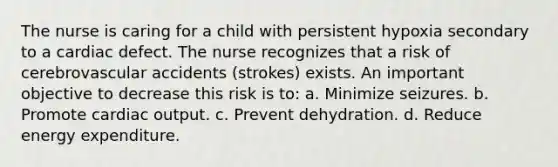 The nurse is caring for a child with persistent hypoxia secondary to a cardiac defect. The nurse recognizes that a risk of cerebrovascular accidents (strokes) exists. An important objective to decrease this risk is to: a. Minimize seizures. b. Promote cardiac output. c. Prevent dehydration. d. Reduce energy expenditure.