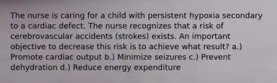 The nurse is caring for a child with persistent hypoxia secondary to a cardiac defect. The nurse recognizes that a risk of cerebrovascular accidents (strokes) exists. An important objective to decrease this risk is to achieve what result? a.) Promote cardiac output b.) Minimize seizures c.) Prevent dehydration d.) Reduce energy expenditure