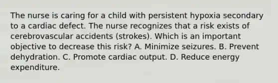 The nurse is caring for a child with persistent hypoxia secondary to a cardiac defect. The nurse recognizes that a risk exists of cerebrovascular accidents (strokes). Which is an important objective to decrease this risk? A. Minimize seizures. B. Prevent dehydration. C. Promote cardiac output. D. Reduce energy expenditure.