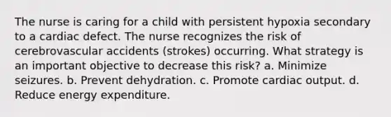 The nurse is caring for a child with persistent hypoxia secondary to a cardiac defect. The nurse recognizes the risk of cerebrovascular accidents (strokes) occurring. What strategy is an important objective to decrease this risk? a. Minimize seizures. b. Prevent dehydration. c. Promote cardiac output. d. Reduce energy expenditure.