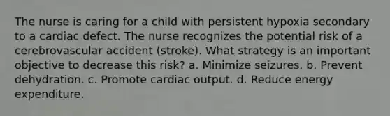 The nurse is caring for a child with persistent hypoxia secondary to a cardiac defect. The nurse recognizes the potential risk of a cerebrovascular accident (stroke). What strategy is an important objective to decrease this risk? a. Minimize seizures. b. Prevent dehydration. c. Promote cardiac output. d. Reduce energy expenditure.