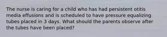 The nurse is caring for a child who has had persistent otitis media effusions and is scheduled to have pressure equalizing tubes placed in 3 days. What should the parents observe after the tubes have been placed?