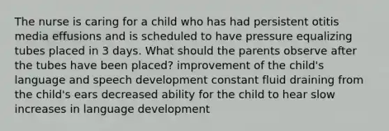 The nurse is caring for a child who has had persistent otitis media effusions and is scheduled to have pressure equalizing tubes placed in 3 days. What should the parents observe after the tubes have been placed? improvement of the child's language and speech development constant fluid draining from the child's ears decreased ability for the child to hear slow increases in language development