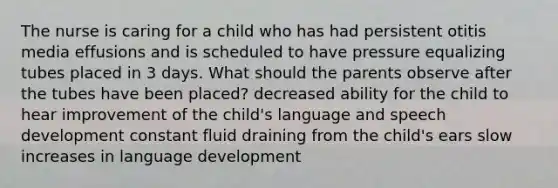 The nurse is caring for a child who has had persistent otitis media effusions and is scheduled to have pressure equalizing tubes placed in 3 days. What should the parents observe after the tubes have been placed? decreased ability for the child to hear improvement of the child's language and speech development constant fluid draining from the child's ears slow increases in language development