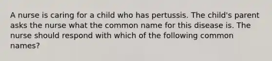 A nurse is caring for a child who has pertussis. The child's parent asks the nurse what the common name for this disease is. The nurse should respond with which of the following common names?