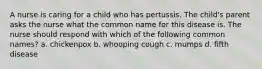 A nurse is caring for a child who has pertussis. The child's parent asks the nurse what the common name for this disease is. The nurse should respond with which of the following common names? a. chickenpox b. whooping cough c. mumps d. fifth disease