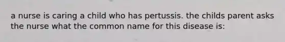 a nurse is caring a child who has pertussis. the childs parent asks the nurse what the common name for this disease is: