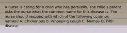 A nurse is caring for a child who has pertussis. The child's parent asks the nurse what the common name for this disease is. The nurse should respond with which of the following common names? A. Chickenpox B. Whooping cough C. Mumps D. Fifth disease