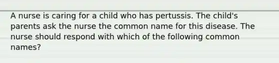 A nurse is caring for a child who has pertussis. The child's parents ask the nurse the common name for this disease. The nurse should respond with which of the following common names?