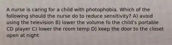 A nurse is caring for a child with photophobia. Which of the following should the nurse do to reduce sensitivity? A) avoid using the television B) lower the volume fo the child's portable CD player C) lower the room temp D) keep the door to the closet open at night