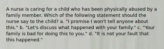 A nurse is caring for a child who has been physically abused by a family member. Which of the following statement should the nurse say to the child? a. "I promise I won't tell anyone about this." b. "Let's discuss what happened with your family." c. "Your family is bad for doing this to you." d. "It is not your fault that this happened."