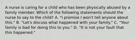 A nurse is caring for a child who has been physically abused by a family member. Which of the following statements should the nurse to say to the child? A. "I promise I won't tell anyone about this." B. "Let's discuss what happened with your family." C. "Your family is bad for doing this to you." D. "It is not your fault that this happened."