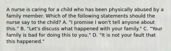 A nurse is caring for a child who has been physically abused by a family member. Which of the following statements should the nurse say to the child? A. "I promise I won't tell anyone about this." B. "Let's discuss what happened with your family." C. "Your family is bad for doing this to you." D. "It is not your fault that this happened."