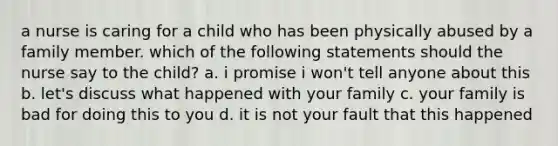 a nurse is caring for a child who has been physically abused by a family member. which of the following statements should the nurse say to the child? a. i promise i won't tell anyone about this b. let's discuss what happened with your family c. your family is bad for doing this to you d. it is not your fault that this happened