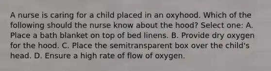 A nurse is caring for a child placed in an oxyhood. Which of the following should the nurse know about the hood? Select one: A. Place a bath blanket on top of bed linens. B. Provide dry oxygen for the hood. C. Place the semitransparent box over the child's head. D. Ensure a high rate of flow of oxygen.