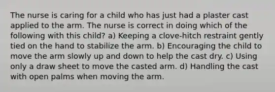 The nurse is caring for a child who has just had a plaster cast applied to the arm. The nurse is correct in doing which of the following with this child? a) Keeping a clove-hitch restraint gently tied on the hand to stabilize the arm. b) Encouraging the child to move the arm slowly up and down to help the cast dry. c) Using only a draw sheet to move the casted arm. d) Handling the cast with open palms when moving the arm.