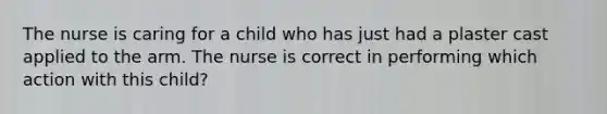 The nurse is caring for a child who has just had a plaster cast applied to the arm. The nurse is correct in performing which action with this child?