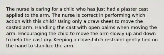 The nurse is caring for a child who has just had a plaster cast applied to the arm. The nurse is correct in performing which action with this child? Using only a draw sheet to move the casted arm. Handling the cast with open palms when moving the arm. Encouraging the child to move the arm slowly up and down to help the cast dry. Keeping a clove-hitch restraint gently tied on the hand to stabilize the arm.