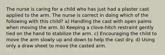 The nurse is caring for a child who has just had a plaster cast applied to the arm. The nurse is correct in doing which of the following with this child? a) Handling the cast with open palms when moving the arm. b) Keeping a clove-hitch restraint gently tied on the hand to stabilize the arm. c) Encouraging the child to move the arm slowly up and down to help the cast dry. d) Using only a draw sheet to move the casted arm.