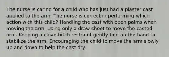 The nurse is caring for a child who has just had a plaster cast applied to the arm. The nurse is correct in performing which action with this child? Handling the cast with open palms when moving the arm. Using only a draw sheet to move the casted arm. Keeping a clove-hitch restraint gently tied on the hand to stabilize the arm. Encouraging the child to move the arm slowly up and down to help the cast dry.