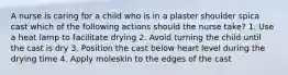 A nurse is caring for a child who is in a plaster shoulder spica cast which of the following actions should the nurse take? 1. Use a heat lamp to facilitate drying 2. Avoid turning the child until the cast is dry 3. Position the cast below heart level during the drying time 4. Apply moleskin to the edges of the cast