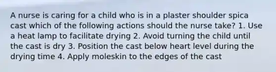 A nurse is caring for a child who is in a plaster shoulder spica cast which of the following actions should the nurse take? 1. Use a heat lamp to facilitate drying 2. Avoid turning the child until the cast is dry 3. Position the cast below heart level during the drying time 4. Apply moleskin to the edges of the cast