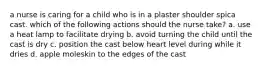 a nurse is caring for a child who is in a plaster shoulder spica cast. which of the following actions should the nurse take? a. use a heat lamp to facilitate drying b. avoid turning the child until the cast is dry c. position the cast below heart level during while it dries d. apple moleskin to the edges of the cast