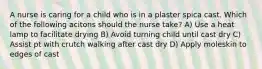 A nurse is caring for a child who is in a plaster spica cast. Which of the following acitons should the nurse take? A) Use a heat lamp to facilitate drying B) Avoid turning child until cast dry C) Assist pt with crutch walking after cast dry D) Apply moleskin to edges of cast