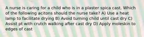 A nurse is caring for a child who is in a plaster spica cast. Which of the following acitons should the nurse take? A) Use a heat lamp to facilitate drying B) Avoid turning child until cast dry C) Assist pt with crutch walking after cast dry D) Apply moleskin to edges of cast