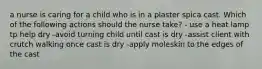 a nurse is caring for a child who is in a plaster spica cast. Which of the following actions should the nurse take? - use a heat lamp tp help dry -avoid turning child until cast is dry -assist client with crutch walking once cast is dry -apply moleskin to the edges of the cast