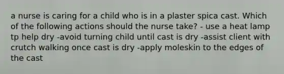 a nurse is caring for a child who is in a plaster spica cast. Which of the following actions should the nurse take? - use a heat lamp tp help dry -avoid turning child until cast is dry -assist client with crutch walking once cast is dry -apply moleskin to the edges of the cast