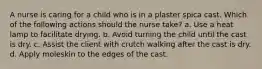 A nurse is caring for a child who is in a plaster spica cast. Which of the following actions should the nurse take? a. Use a heat lamp to facilitate drying. b. Avoid turning the child until the cast is dry. c. Assist the client with crutch walking after the cast is dry. d. Apply moleskin to the edges of the cast.