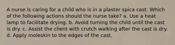 A nurse is caring for a child who is in a plaster spica cast. Which of the following actions should the nurse take? a. Use a heat lamp to facilitate drying. b. Avoid turning the child until the cast is dry. c. Assist the client with crutch walking after the cast is dry. d. Apply moleskin to the edges of the cast.