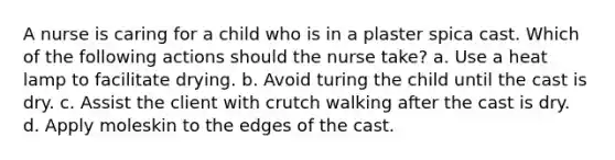 A nurse is caring for a child who is in a plaster spica cast. Which of the following actions should the nurse take? a. Use a heat lamp to facilitate drying. b. Avoid turing the child until the cast is dry. c. Assist the client with crutch walking after the cast is dry. d. Apply moleskin to the edges of the cast.