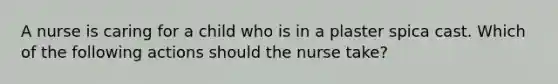 A nurse is caring for a child who is in a plaster spica cast. Which of the following actions should the nurse take?