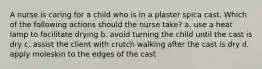 A nurse is caring for a child who is in a plaster spica cast. Which of the following actions should the nurse take? a. use a heat lamp to facilitate drying b. avoid turning the child until the cast is dry c. assist the client with crutch walking after the cast is dry d. apply moleskin to the edges of the cast