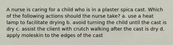 A nurse is caring for a child who is in a plaster spica cast. Which of the following actions should the nurse take? a. use a heat lamp to facilitate drying b. avoid turning the child until the cast is dry c. assist the client with crutch walking after the cast is dry d. apply moleskin to the edges of the cast