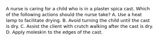 A nurse is caring for a child who is in a plaster spica cast. Which of the following actions should the nurse take? A. Use a heat lamp to facilitate drying. B. Avoid turning the child until the cast is dry. C. Assist the client with crutch walking after the cast is dry. D. Apply moleskin to the edges of the cast.