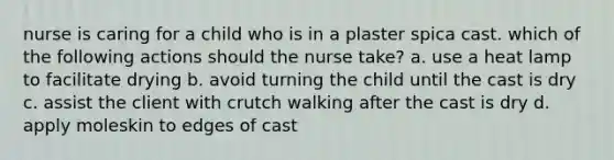 nurse is caring for a child who is in a plaster spica cast. which of the following actions should the nurse take? a. use a heat lamp to facilitate drying b. avoid turning the child until the cast is dry c. assist the client with crutch walking after the cast is dry d. apply moleskin to edges of cast