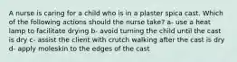 A nurse is caring for a child who is in a plaster spica cast. Which of the following actions should the nurse take? a- use a heat lamp to facilitate drying b- avoid turning the child until the cast is dry c- assist the client with crutch walking after the cast is dry d- apply moleskin to the edges of the cast