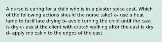 A nurse is caring for a child who is in a plaster spica cast. Which of the following actions should the nurse take? a- use a heat lamp to facilitate drying b- avoid turning the child until the cast is dry c- assist the client with crutch walking after the cast is dry d- apply moleskin to the edges of the cast