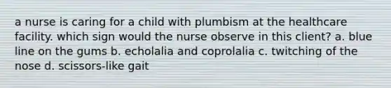 a nurse is caring for a child with plumbism at the healthcare facility. which sign would the nurse observe in this client? a. blue line on the gums b. echolalia and coprolalia c. twitching of the nose d. scissors-like gait