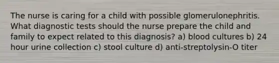 The nurse is caring for a child with possible glomerulonephritis. What diagnostic tests should the nurse prepare the child and family to expect related to this diagnosis? a) blood cultures b) 24 hour urine collection c) stool culture d) anti-streptolysin-O titer