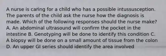 A nurse is caring for a child who has a possible intussusception. The parents of the child ask the nurse how the diagnosis is made. Which of the following responses should the nurse make? A. An abdominal ultrasound will confirm the pocket in the intestine B. Genotyping will be done to identify this condition C. A biopsy will be done on a small amount of tissue from the colon D. An upper GI series should identify the area involved