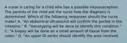 A nurse is caring for a child who has a possible intussusception. The parents of the child ask the nurse how the diagnosis is determined. Which of the following responses should the nurse make? A. "An abdominal ultrasound will confirm the pocket in the intestine." B. "Genotyping will be done to identify this condition." C. "A biopsy will be done on a small amount of tissue from the colon." D. "An upper GI series should identify the area involved.