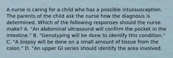 A nurse is caring for a child who has a possible intussusception. The parents of the child ask the nurse how the diagnosis is determined. Which of the following responses should the nurse make? A. "An abdominal ultrasound will confirm the pocket in the intestine." B. "Genotyping will be done to identify this condition." C. "A biopsy will be done on a small amount of tissue from the colon." D. "An upper GI series should identify the area involved.