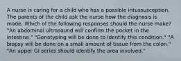 A nurse is caring for a child who has a possible intussusception. The parents of the child ask the nurse how the diagnosis is made. Which of the following responses should the nurse make? "An abdominal ultrasound will confirm the pocket in the intestine." "Genotyping will be done to identify this condition." "A biopsy will be done on a small amount of tissue from the colon." "An upper GI series should identify the area involved."