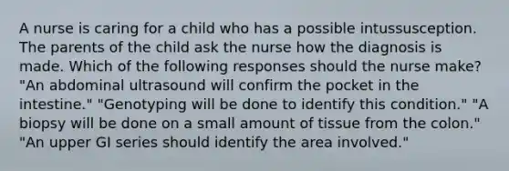 A nurse is caring for a child who has a possible intussusception. The parents of the child ask the nurse how the diagnosis is made. Which of the following responses should the nurse make? "An abdominal ultrasound will confirm the pocket in the intestine." "Genotyping will be done to identify this condition." "A biopsy will be done on a small amount of tissue from the colon." "An upper GI series should identify the area involved."